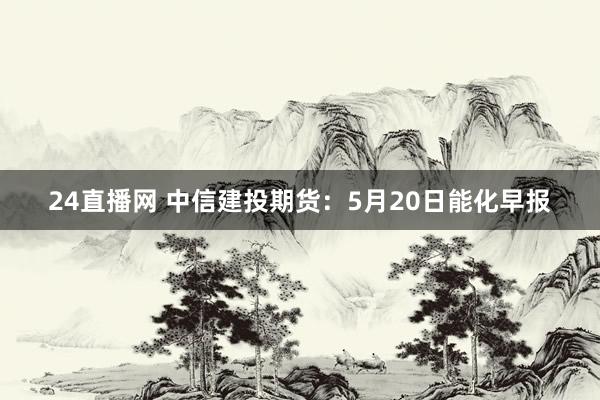 24直播网 中信建投期货：5月20日能化早报