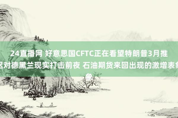 24直播网 好意思国CFTC正在看望特朗普3月推迟对德黑兰现实打击前夜 石油期货来回出现的激增表象