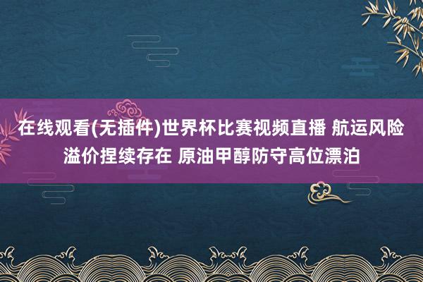 在线观看(无插件)世界杯比赛视频直播 航运风险溢价捏续存在 原油甲醇防守高位漂泊