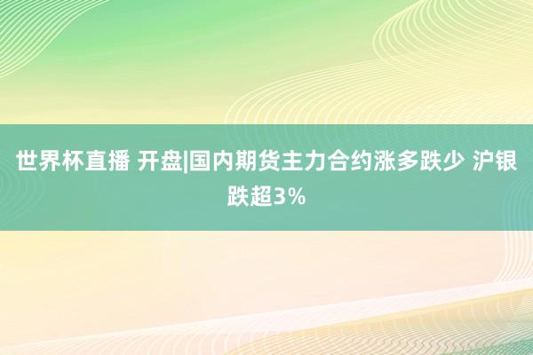 世界杯直播 开盘|国内期货主力合约涨多跌少 沪银跌超3%