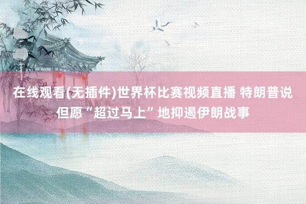 在线观看(无插件)世界杯比赛视频直播 特朗普说但愿“超过马上”地抑遏伊朗战事