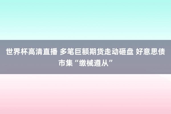 世界杯高清直播 多笔巨额期货走动砸盘 好意思债市集“缴械遵从”