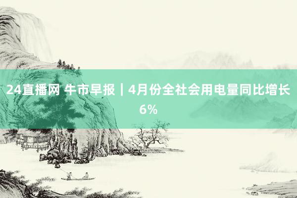 24直播网 牛市早报｜4月份全社会用电量同比增长6%