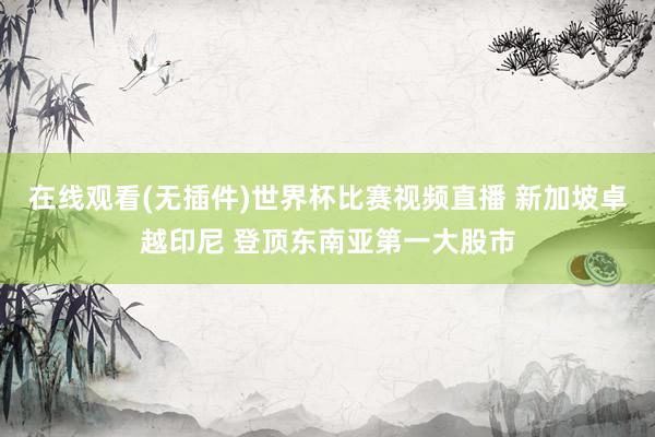 在线观看(无插件)世界杯比赛视频直播 新加坡卓越印尼 登顶东南亚第一大股市