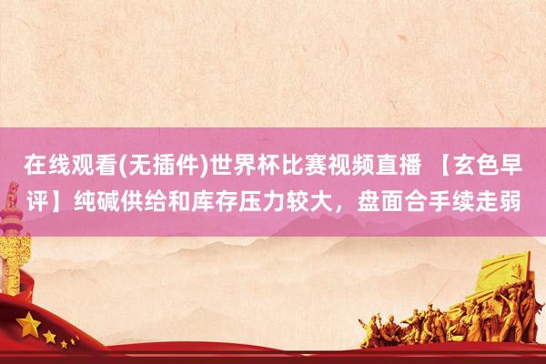在线观看(无插件)世界杯比赛视频直播 【玄色早评】纯碱供给和库存压力较大，盘面合手续走弱