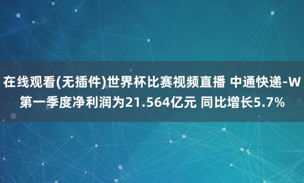 在线观看(无插件)世界杯比赛视频直播 中通快递-W第一季度净利润为21.564亿元 同比增长5.7%