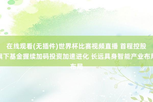 在线观看(无插件)世界杯比赛视频直播 首程控股旗下基金握续加码投资加速进化 长远具身智能产业布局