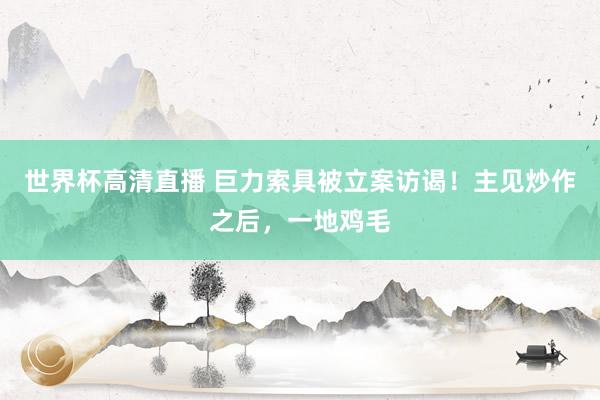 世界杯高清直播 巨力索具被立案访谒！主见炒作之后，一地鸡毛