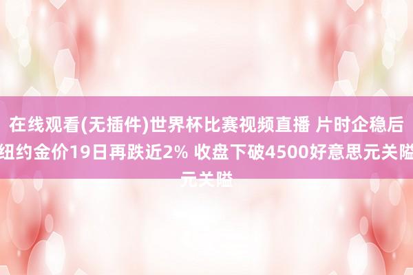 在线观看(无插件)世界杯比赛视频直播 片时企稳后纽约金价19日再跌近2% 收盘下破4500好意思元关隘