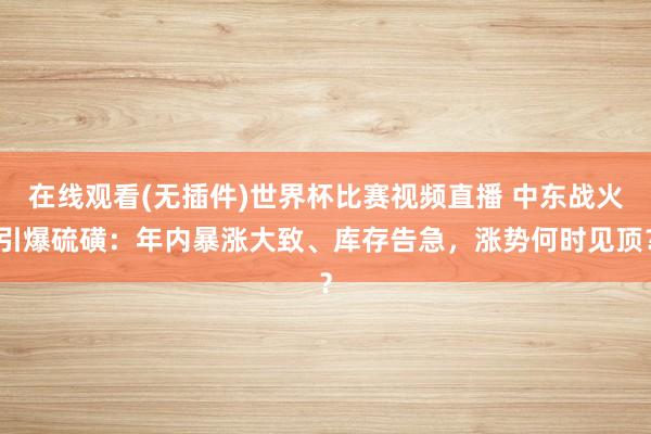 在线观看(无插件)世界杯比赛视频直播 中东战火引爆硫磺：年内暴涨大致、库存告急，涨势何时见顶？