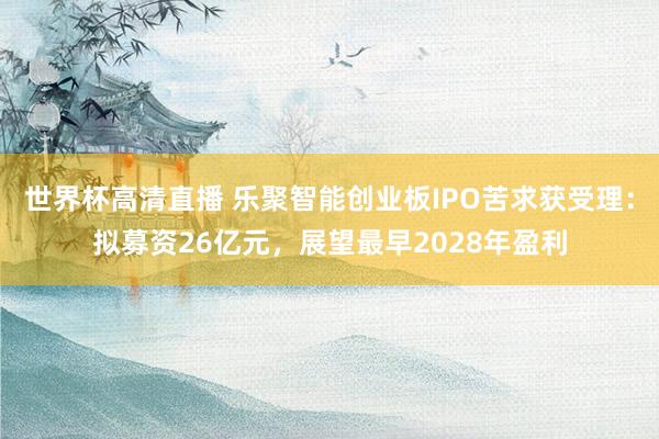 世界杯高清直播 乐聚智能创业板IPO苦求获受理：拟募资26亿元，展望最早2028年盈利