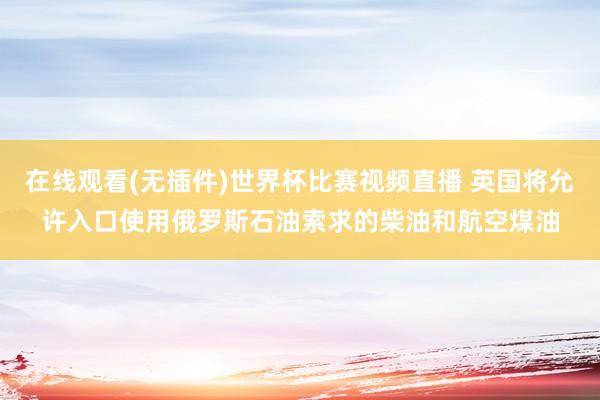 在线观看(无插件)世界杯比赛视频直播 英国将允许入口使用俄罗斯石油索求的柴油和航空煤油