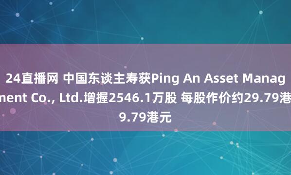 24直播网 中国东谈主寿获Ping An Asset Management Co.， Ltd.增握2546.1万股 每股作价约29.79港元