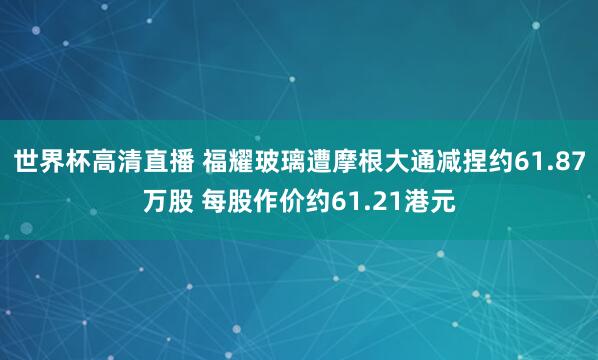 世界杯高清直播 福耀玻璃遭摩根大通减捏约61.87万股 每股作价约61.21港元