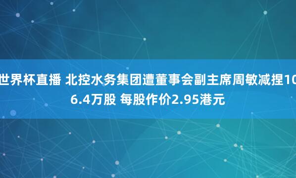世界杯直播 北控水务集团遭董事会副主席周敏减捏106.4万股 每股作价2.95港元