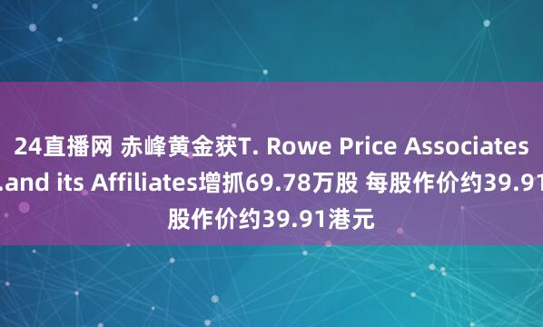 24直播网 赤峰黄金获T. Rowe Price Associates， Inc.and its Affiliates增抓69.78万股 每股作价约39.91港元