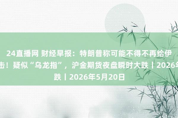 24直播网 财经早报:特朗普称可能不得不再给伊朗强横一击!疑似“乌龙指”,沪金期货夜盘瞬时大跌丨2026年5月20日