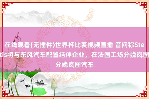 在线观看(无插件)世界杯比赛视频直播 音问称Stellantis将与东风汽车配置结伴企业，在法国工场分娩岚图汽车