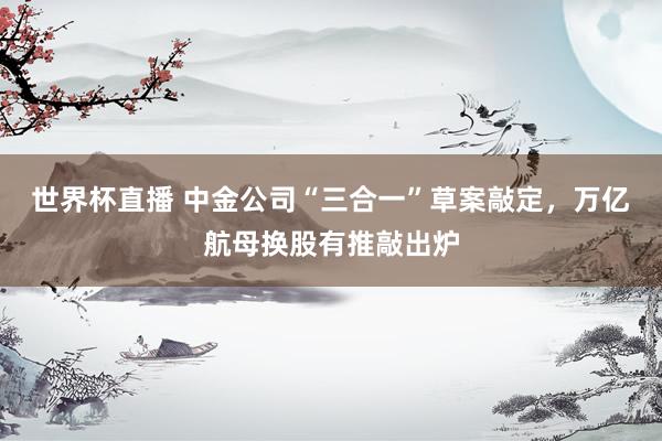 世界杯直播 中金公司“三合一”草案敲定，万亿航母换股有推敲出炉