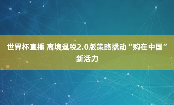 世界杯直播 离境退税2.0版策略撬动“购在中国”新活力