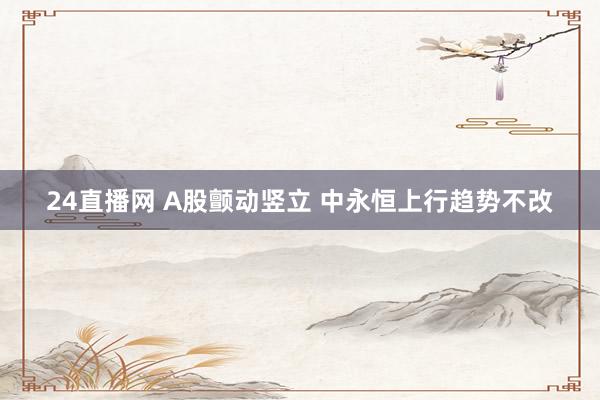 24直播网 A股颤动竖立 中永恒上行趋势不改