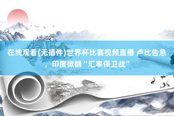 在线观看(无插件)世界杯比赛视频直播 卢比告急，印度掀翻“汇率保卫战”