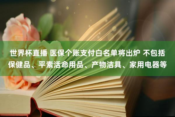 世界杯直播 医保个账支付白名单将出炉 不包括保健品、平素活命用品、产物洁具、家用电器等