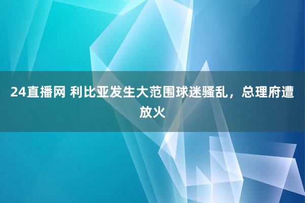 24直播网 利比亚发生大范围球迷骚乱，总理府遭放火