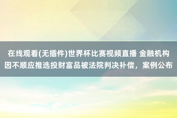 在线观看(无插件)世界杯比赛视频直播 金融机构因不顺应推选投财富品被法院判决补偿，案例公布