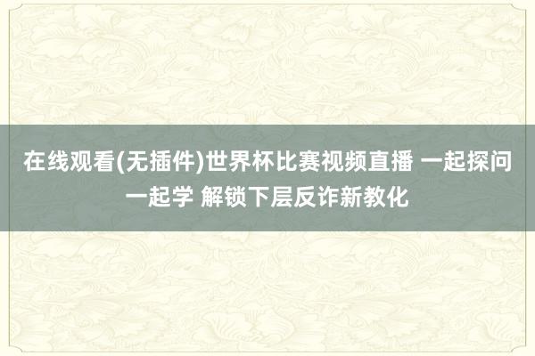 在线观看(无插件)世界杯比赛视频直播 一起探问一起学 解锁下层反诈新教化