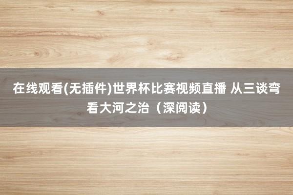 在线观看(无插件)世界杯比赛视频直播 从三谈弯看大河之治（深阅读）