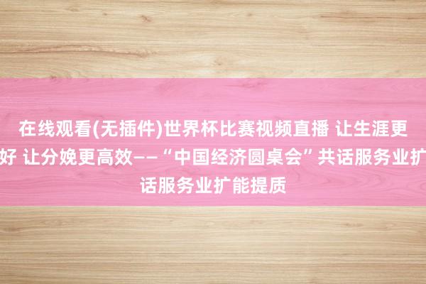 在线观看(无插件)世界杯比赛视频直播 让生涯更好意思好 让分娩更高效——“中国经济圆桌会”共话服务业扩能提质