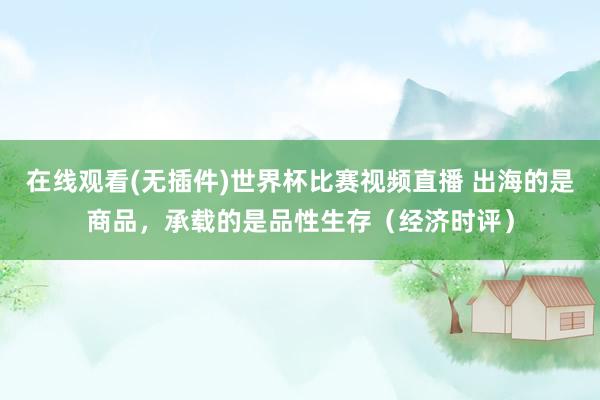 在线观看(无插件)世界杯比赛视频直播 出海的是商品，承载的是品性生存（经济时评）