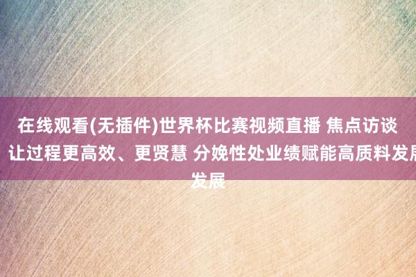 在线观看(无插件)世界杯比赛视频直播 焦点访谈丨让过程更高效、更贤慧 分娩性处业绩赋能高质料发展