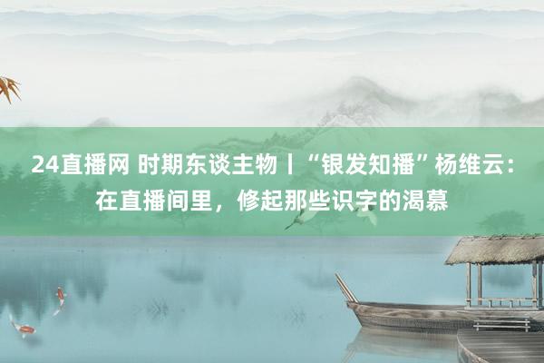 24直播网 时期东谈主物丨“银发知播”杨维云：在直播间里，修起那些识字的渴慕