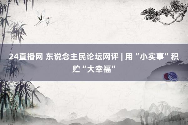 24直播网 东说念主民论坛网评 | 用“小实事”积贮“大幸福”