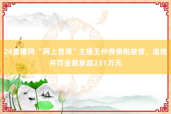24直播网 “网上售课”主播王仲焘偷税被查，追缴并罚金意象超231万元