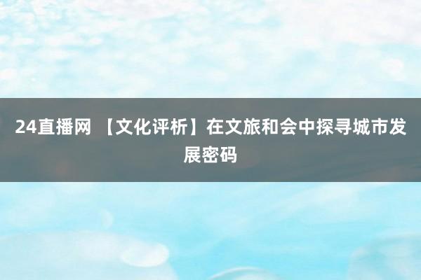 24直播网 【文化评析】在文旅和会中探寻城市发展密码