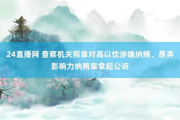 24直播网 查察机关照章对高以忱涉嫌纳贿、愚弄影响力纳贿案拿起公诉