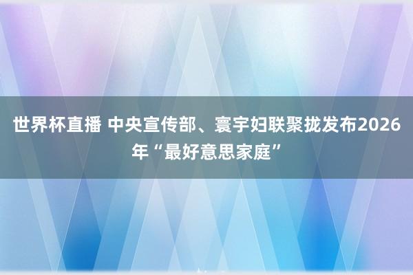 世界杯直播 中央宣传部、寰宇妇联聚拢发布2026年“最好意思家庭”