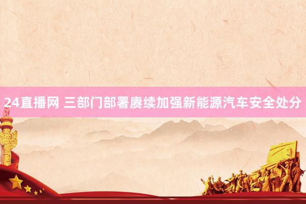 24直播网 三部门部署赓续加强新能源汽车安全处分
