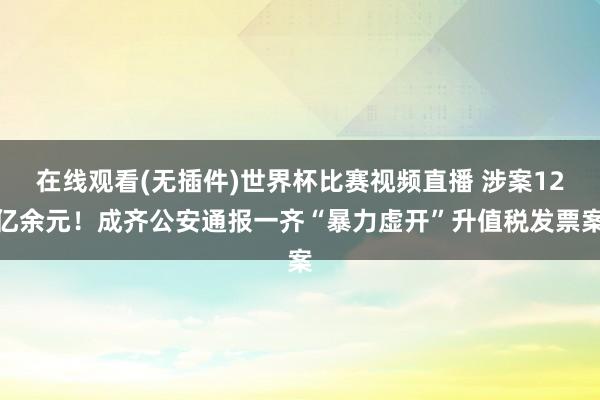 在线观看(无插件)世界杯比赛视频直播 涉案12亿余元！成齐公安通报一齐“暴力虚开”升值税发票案