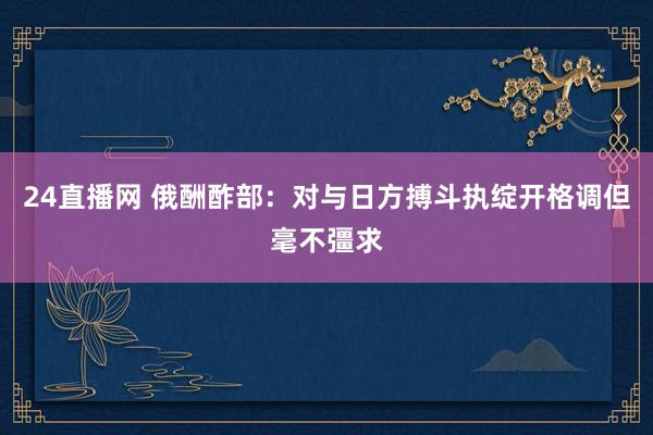 24直播网 俄酬酢部：对与日方搏斗执绽开格调但毫不彊求
