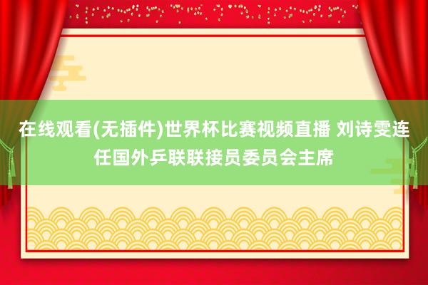 在线观看(无插件)世界杯比赛视频直播 刘诗雯连任国外乒联联接员委员会主席