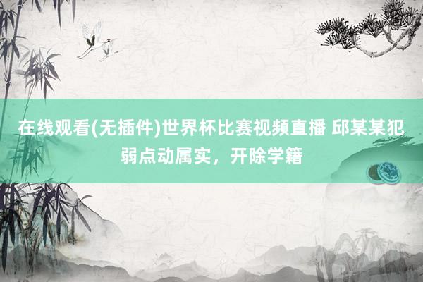 在线观看(无插件)世界杯比赛视频直播 邱某某犯弱点动属实，开除学籍