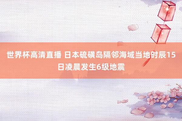 世界杯高清直播 日本硫磺岛隔邻海域当地时辰15日凌晨发生6级地震