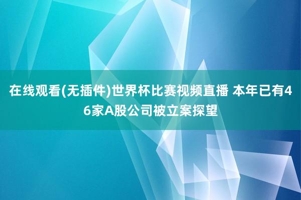 在线观看(无插件)世界杯比赛视频直播 本年已有46家A股公司被立案探望