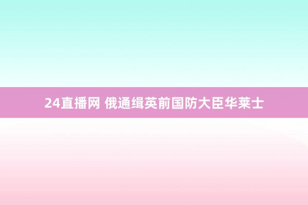24直播网 俄通缉英前国防大臣华莱士