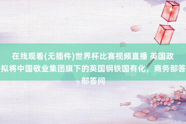 在线观看(无插件)世界杯比赛视频直播 英国政府拟将中国敬业集团旗下的英国钢铁国有化，商务部答问