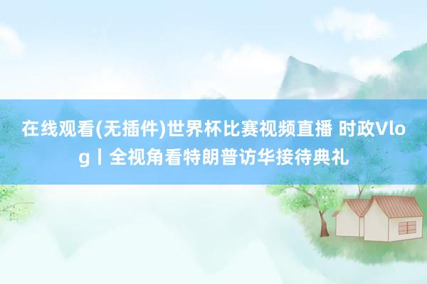 在线观看(无插件)世界杯比赛视频直播 时政Vlog丨全视角看特朗普访华接待典礼